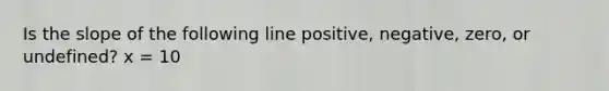 Is the slope of the following line positive, negative, zero, or undefined? x = 10