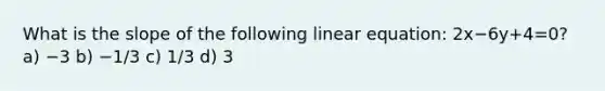 What is the slope of the following linear equation: 2x−6y+4=0? a) −3 b) −1/3 c) 1/3 d) 3