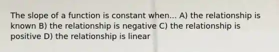 The slope of a function is constant when... A) the relationship is known B) the relationship is negative C) the relationship is positive D) the relationship is linear