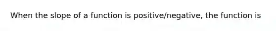 When the slope of a function is positive/negative, the function is