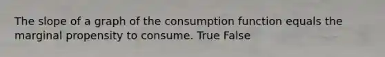 The slope of a graph of the consumption function equals the marginal propensity to consume. True False