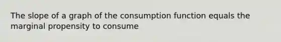 The slope of a graph of the consumption function equals the marginal propensity to consume