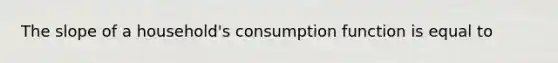 The slope of a household's consumption function is equal to