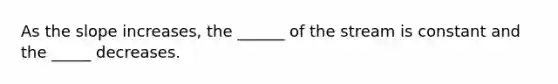 As the slope increases, the ______ of the stream is constant and the _____ decreases.