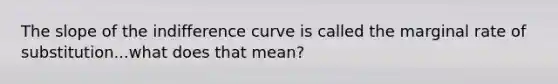 The slope of the indifference curve is called the marginal rate of substitution...what does that mean?