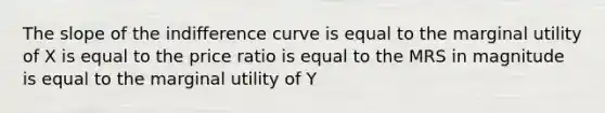 The slope of the indifference curve is equal to the marginal utility of X is equal to the price ratio is equal to the MRS in magnitude is equal to the marginal utility of Y