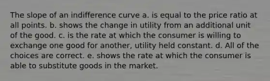 The slope of an indifference curve a. is equal to the price ratio at all points. b. shows the change in utility from an additional unit of the good. c. is the rate at which the consumer is willing to exchange one good for another, utility held constant. d. All of the choices are correct. e. shows the rate at which the consumer is able to substitute goods in the market.