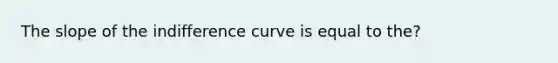 The slope of the indifference curve is equal to the?