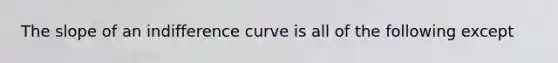 The slope of an indifference curve is all of the following except