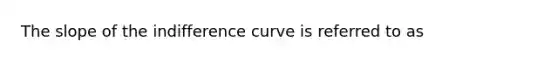 The slope of the indifference curve is referred to as