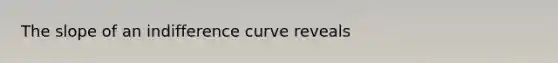 The slope of an indifference curve reveals