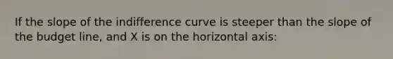 If the slope of the indifference curve is steeper than the slope of the budget line, and X is on the horizontal axis: