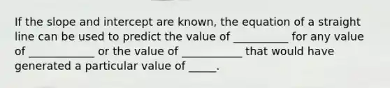 If the slope and intercept are known, the <a href='https://www.questionai.com/knowledge/k4JtmbbB4s-equation-of-a-straight-line' class='anchor-knowledge'>equation of a straight line</a> can be used to predict the value of __________ for any value of ____________ or the value of ___________ that would have generated a particular value of _____.