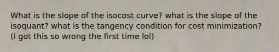 What is the slope of the isocost curve? what is the slope of the isoquant? what is the tangency condition for cost minimization? (i got this so wrong the first time lol)