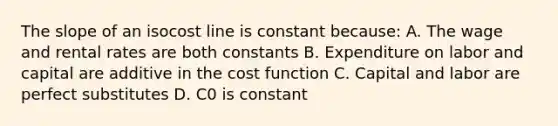 The slope of an isocost line is constant because: A. The wage and rental rates are both constants B. Expenditure on labor and capital are additive in the cost function C. Capital and labor are perfect substitutes D. C0 is constant