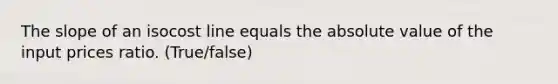 The slope of an isocost line equals the absolute value of the input prices ratio. (True/false)