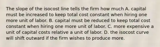 The slope of the isocost line tells the firm how much A. capital must be increased to keep total cost constant when hiring one more unit of labor. B. capital must be reduced to keep total cost constant when hiring one more unit of labor. C. more expensive a unit of capital costs relative a unit of labor. D. the isocost curve will shift outward if the firm wishes to produce more.