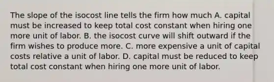 The slope of the isocost line tells the firm how much A. capital must be increased to keep total cost constant when hiring one more unit of labor. B. the isocost curve will shift outward if the firm wishes to produce more. C. more expensive a unit of capital costs relative a unit of labor. D. capital must be reduced to keep total cost constant when hiring one more unit of labor.