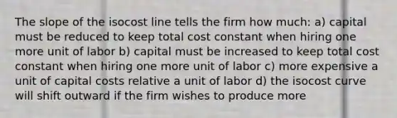 The slope of the isocost line tells the firm how much: a) capital must be reduced to keep total cost constant when hiring one more unit of labor b) capital must be increased to keep total cost constant when hiring one more unit of labor c) more expensive a unit of capital costs relative a unit of labor d) the isocost curve will shift outward if the firm wishes to produce more