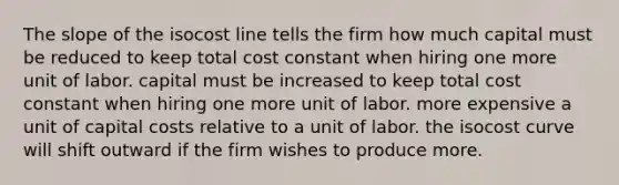 The slope of the isocost line tells the firm how much capital must be reduced to keep total cost constant when hiring one more unit of labor. capital must be increased to keep total cost constant when hiring one more unit of labor. more expensive a unit of capital costs relative to a unit of labor. the isocost curve will shift outward if the firm wishes to produce more.