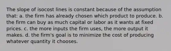 The slope of isocost lines is constant because of the assumption that: a. the firm has already chosen which product to produce. b. the firm can buy as much capital or labor as it wants at fixed prices. c. the more inputs the firm uses, the more output it makes. d. the firm's goal is to minimize the cost of producing whatever quantity it chooses.