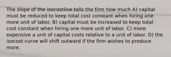 The slope of the isocostline tells the firm how much A) capital must be reduced to keep total cost constant when hiring one more unit of labor. B) capital must be increased to keep total cost constant when hiring one more unit of labor. C) more expensive a unit of capital costs relative to a unit of labor. D) the isocost curve will shift outward if the firm wishes to produce more.