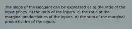 The slope of the isoquant can be expressed as a) the ratio of the input prices. b) the ratio of the inputs. c) the ratio of the marginal productivities of the inputs. d) the sum of the marginal productivities of the inputs.
