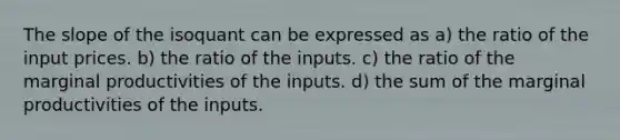 The slope of the isoquant can be expressed as a) the ratio of the input prices. b) the ratio of the inputs. c) the ratio of the marginal productivities of the inputs. d) the sum of the marginal productivities of the inputs.