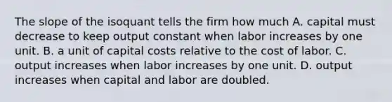 The slope of the isoquant tells the firm how much A. capital must decrease to keep output constant when labor increases by one unit. B. a unit of capital costs relative to the cost of labor. C. output increases when labor increases by one unit. D. output increases when capital and labor are doubled.