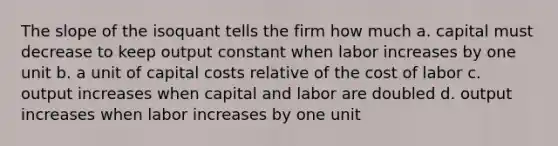 The slope of the isoquant tells the firm how much a. capital must decrease to keep output constant when labor increases by one unit b. a unit of capital costs relative of the cost of labor c. output increases when capital and labor are doubled d. output increases when labor increases by one unit