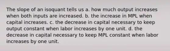 The slope of an isoquant tells us a. how much output increases when both inputs are increased. b. the increase in MPL when capital increases. c. the decrease in capital necessary to keep output constant when labor increases by one unit. d. the decrease in capital necessary to keep MPL constant when labor increases by one unit.