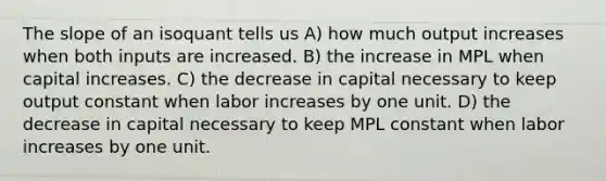 The slope of an isoquant tells us A) how much output increases when both inputs are increased. B) the increase in MPL when capital increases. C) the decrease in capital necessary to keep output constant when labor increases by one unit. D) the decrease in capital necessary to keep MPL constant when labor increases by one unit.