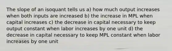 The slope of an isoquant tells us a) how much output increases when both inputs are increased b) the increase in MPL when capital increases c) the decrease in capital necessary to keep output constant when labor increases by one unit d) the decrease in capital necessary to keep MPL constant when labor increases by one unit