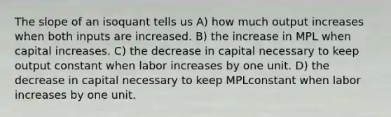 The slope of an isoquant tells us A) how much output increases when both inputs are increased. B) the increase in MPL when capital increases. C) the decrease in capital necessary to keep output constant when labor increases by one unit. D) the decrease in capital necessary to keep MPLconstant when labor increases by one unit.