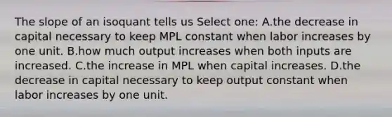 The slope of an isoquant tells us Select one: A.the decrease in capital necessary to keep MPL constant when labor increases by one unit. B.how much output increases when both inputs are increased. C.the increase in MPL when capital increases. D.the decrease in capital necessary to keep output constant when labor increases by one unit.