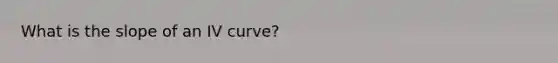 What is the slope of an IV curve?