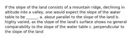 If the slope of the land consists of a mountain ridge, declining in altitude into a valley, one would expect the slope of the water table to be ______. a. about parallel to the slope of the land b. highly varied, as the slope of the land's surface shows no general comparability to the slope of the water table c. perpendicular to the slope of the land