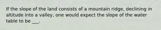 If the slope of the land consists of a mountain ridge, declining in altitude into a valley, one would expect the slope of the water table to be ___.