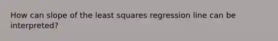 How can slope of the least squares regression line can be interpreted?