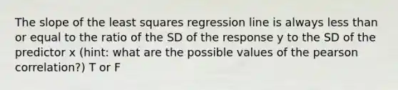 The slope of the least squares regression line is always less than or equal to the ratio of the SD of the response y to the SD of the predictor x (hint: what are the possible values of the pearson correlation?) T or F