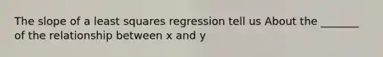 The slope of a least squares regression tell us About the _______ of the relationship between x and y