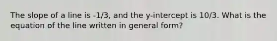 The <a href='https://www.questionai.com/knowledge/kUOguuNWaM-slope-of-a-line' class='anchor-knowledge'>slope of a line</a> is -1/3, and the y-intercept is 10/3. What is the equation of the line written in general form?