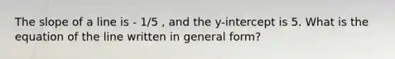 The slope of a line is - 1/5 , and the y-intercept is 5. What is the equation of the line written in general form?