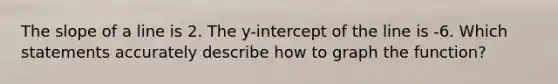 The slope of a line is 2. The y-intercept of the line is -6. Which statements accurately describe how to graph the function?