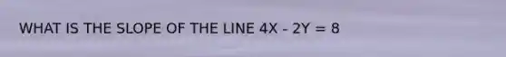 WHAT IS THE SLOPE OF THE LINE 4X - 2Y = 8