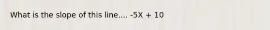 What is the slope of this line.... -5X + 10