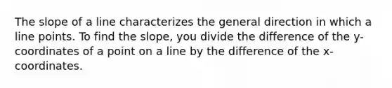 The slope of a line characterizes the general direction in which a line points. To find the slope, you divide the difference of the y-coordinates of a point on a line by the difference of the x-coordinates.