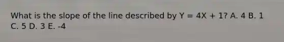 What is the slope of the line described by Y = 4X + 1? A. 4 B. 1 C. 5 D. 3 E. -4
