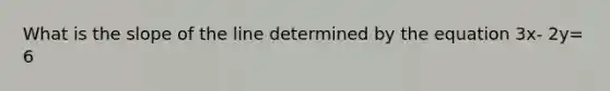 What is the slope of the line determined by the equation 3x- 2y= 6