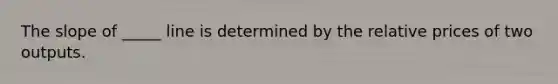 The slope of _____ line is determined by the relative prices of two outputs.